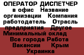 ОПЕРАТОР-ДИСПЕТЧЕР в офис › Название организации ­ Компания-работодатель › Отрасль предприятия ­ Другое › Минимальный оклад ­ 1 - Все города Работа » Вакансии   . Крым,Украинка